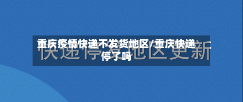 重庆疫情快递不发货地区/重庆快递停了吗-第2张图片
